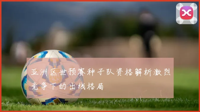 亚洲区世预赛种子队资格解析激烈竞争下的出线格局